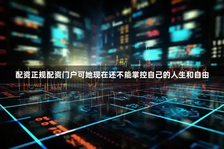 配资正规配资门户可她现在还不能掌控自己的人生和自由